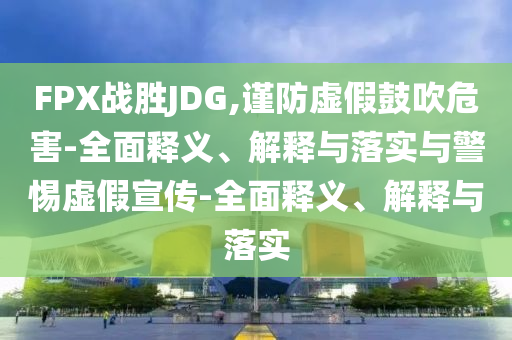 FPX戰(zhàn)勝JDG,謹防虛假鼓吹危害-全面釋義、解釋與落實與警惕虛假宣傳-全面釋義、解釋與落實