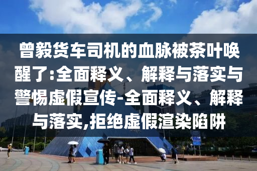曾毅貨車(chē)司機(jī)的血脈被茶葉喚醒了:全面釋義、解釋與落實(shí)與警惕虛假宣傳-全面釋義、解釋與落實(shí),拒絕虛假渲染陷阱