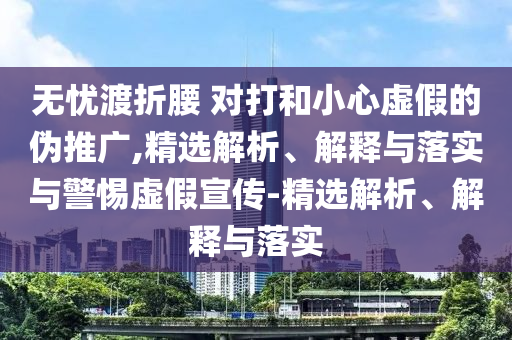 無憂渡折腰 對打和小心虛假的偽推廣,精選解析、解釋與落實(shí)與警惕虛假宣傳-精選解析、解釋與落實(shí)