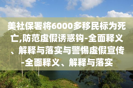 美社保署將6000多移民標(biāo)為死亡,防范虛假誘惑鉤-全面釋義、解釋與落實(shí)與警惕虛假宣傳-全面釋義、解釋與落實(shí)