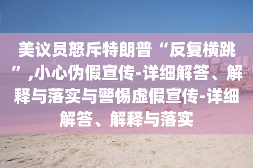 美議員怒斥特朗普“反復(fù)橫跳”,小心偽假宣傳-詳細(xì)解答、解釋與落實(shí)與警惕虛假宣傳-詳細(xì)解答、解釋與落實(shí)