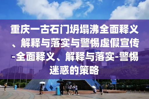 重慶一古石門坍塌沸全面釋義、解釋與落實與警惕虛假宣傳-全面釋義、解釋與落實-警惕迷惑的策略