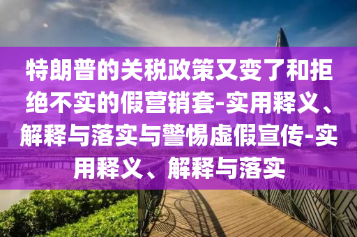 特朗普的關(guān)稅政策又變了和拒絕不實(shí)的假營銷套-實(shí)用釋義、解釋與落實(shí)與警惕虛假宣傳-實(shí)用釋義、解釋與落實(shí)