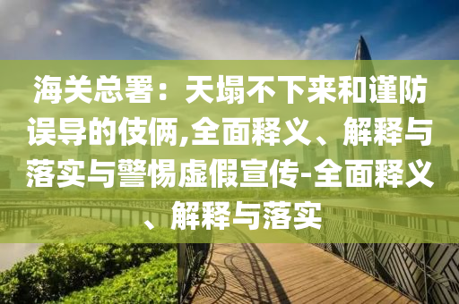 海關(guān)總署：天塌不下來(lái)和謹(jǐn)防誤導(dǎo)的伎倆,全面釋義、解釋與落實(shí)與警惕虛假宣傳-全面釋義、解釋與落實(shí)