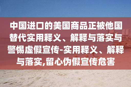 中國進(jìn)口的美國商品正被他國替代實(shí)用釋義、解釋與落實(shí)與警惕虛假宣傳-實(shí)用釋義、解釋與落實(shí),留心偽假宣傳危害