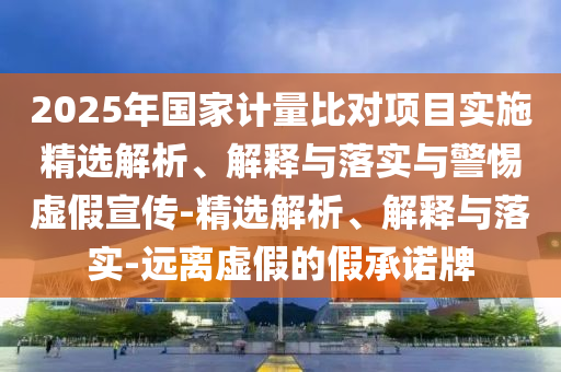 2025年國家計量比對項目實施精選解析、解釋與落實與警惕虛假宣傳-精選解析、解釋與落實-遠離虛假的假承諾牌