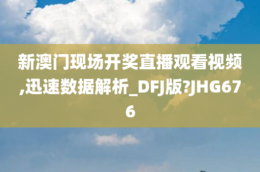 新澳门现场开奖直播观看视频,迅速数据解析_DFJ版?JHG676