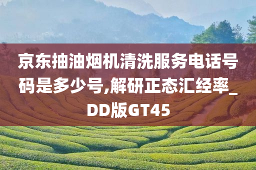京东抽油烟机清洗服务电话号码是多少号,解研正态汇经率_DD版GT45