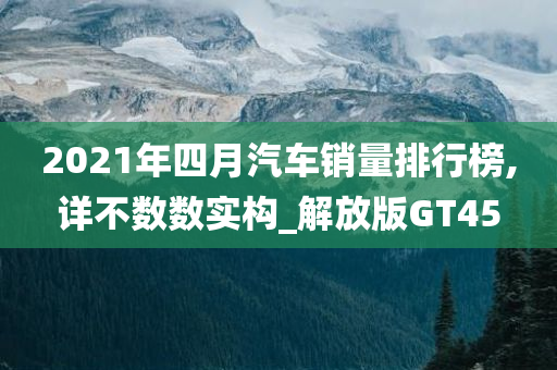2021年四月汽车销量排行榜,详不数数实构_解放版GT45