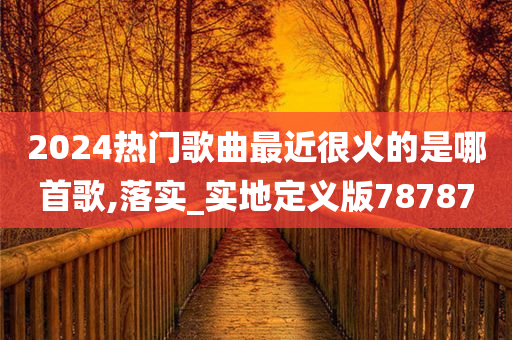 2024热门歌曲最近很火的是哪首歌,落实_实地定义版78787