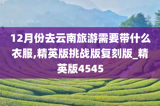12月份去云南旅游需要带什么衣服,精英版挑战版复刻版_精英版4545