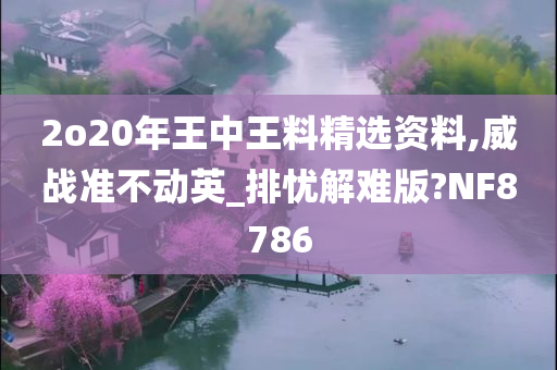 2o20年王中王料精选资料,威战准不动英_排忧解难版?NF8786