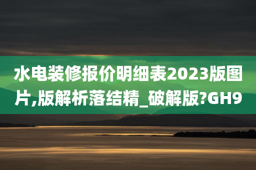 水电装修报价明细表2023版图片,版解析落结精_破解版?GH9