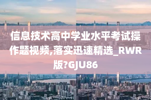 信息技术高中学业水平考试操作题视频,落实迅速精选_RWR版?GJU86