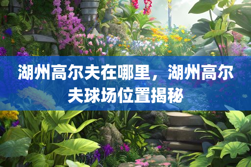 湖州高尔夫在哪里，湖州高尔夫球场位置揭秘