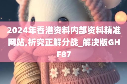2024年香港资料内部资料精准网站,析究正解分战_解决版GHF87