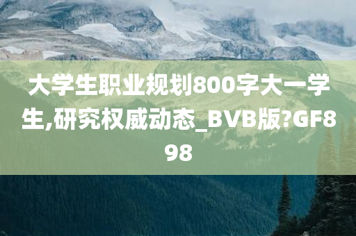大学生职业规划800字大一学生,研究权威动态_BVB版?GF898