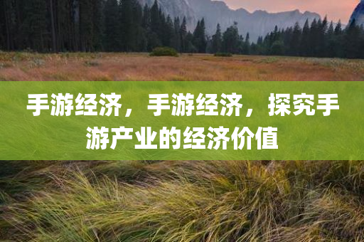 手游经济，手游经济，探究手游产业的经济价值