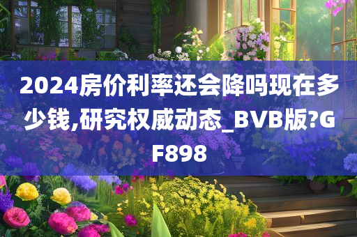 2024房价利率还会降吗现在多少钱,研究权威动态_BVB版?GF898