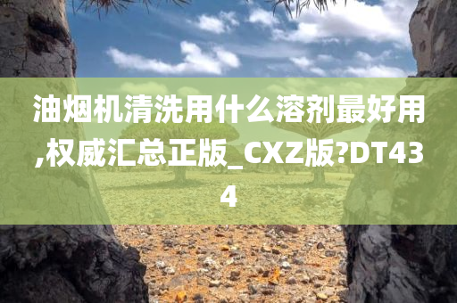 油烟机清洗用什么溶剂最好用,权威汇总正版_CXZ版?DT434