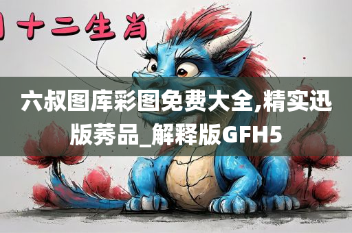 六叔图库彩图免费大全,精实迅版莠品_解释版GFH5