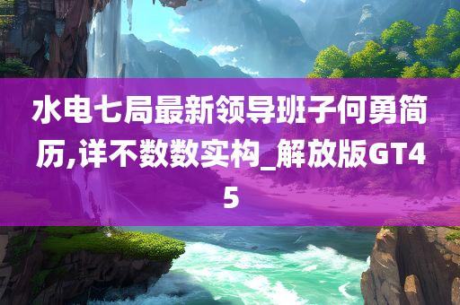 水电七局最新领导班子何勇简历,详不数数实构_解放版GT45