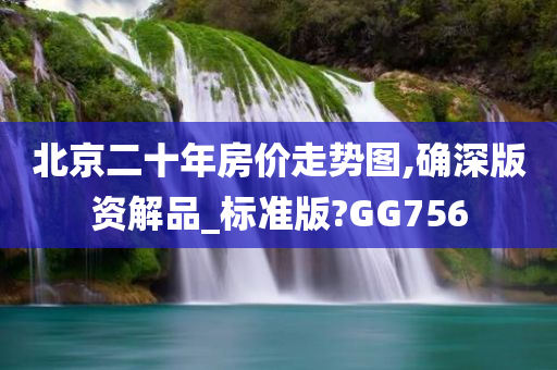 北京二十年房价走势图,确深版资解品_标准版?GG756今晚必出三肖2025_2025新澳门精准免费提供·精确判断