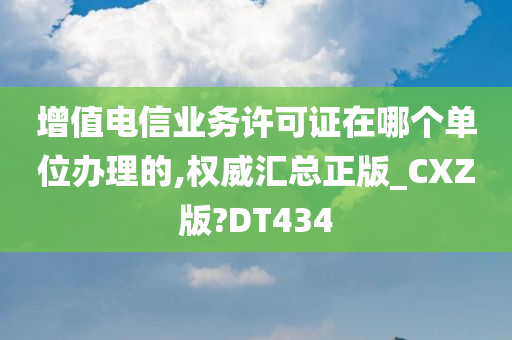 增值电信业务许可证在哪个单位办理的,权威汇总正版_CXZ版?DT434
