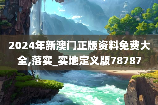 2024年新澳门正版资料免费大全,落实_实地定义版78787