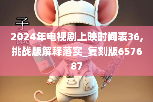 2024年电视剧上映时间表36,挑战版解释落实_复刻版657687