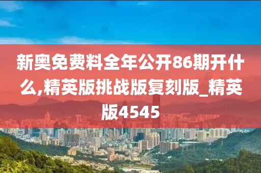 新奥免费料全年公开86期开什么,精英版挑战版复刻版_精英版4545