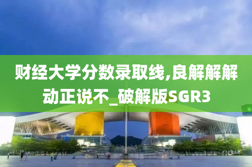财经大学分数录取线,良解解解动正说不_破解版SGR3