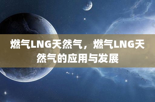 燃气LNG天然气，燃气LNG天然气的应用与发展