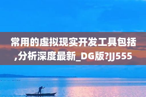常用的虚拟现实开发工具包括,分析深度最新_DG版?JJ555今晚必出三肖2025_2025新澳门精准免费提供·精确判断