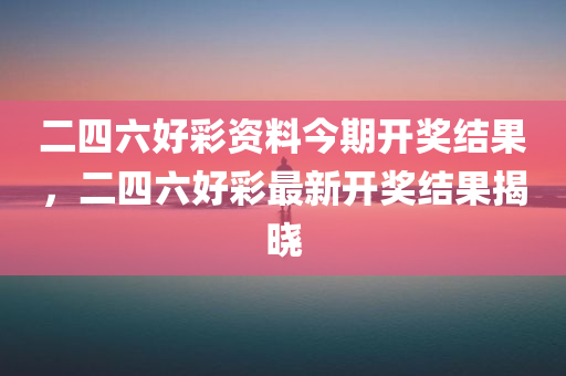 二四六好彩资料今期开奖结果，二四六好彩最新开奖结果揭晓