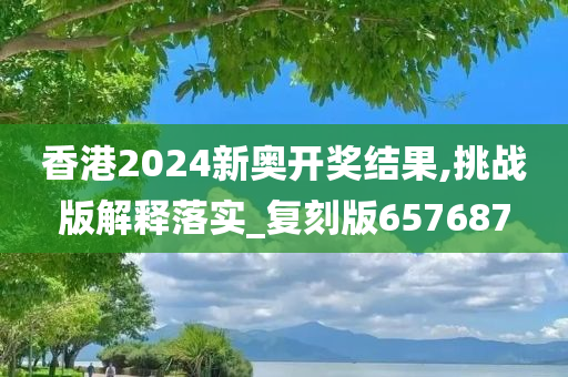 香港2024新奥开奖结果,挑战版解释落实_复刻版657687