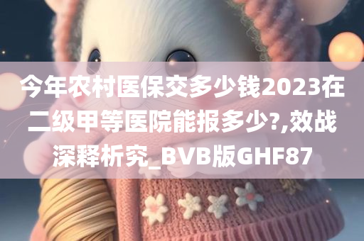 今年农村医保交多少钱2023在二级甲等医院能报多少?,效战深释析究_BVB版GHF87