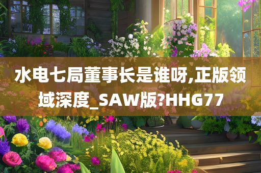 水电七局董事长是谁呀,正版领域深度_SAW版?HHG77