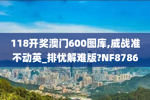 118开奖澳门600图库,威战准不动英_排忧解难版?NF8786