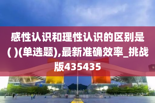 感性认识和理性认识的区别是( )(单选题),最新准确效率_挑战版435435