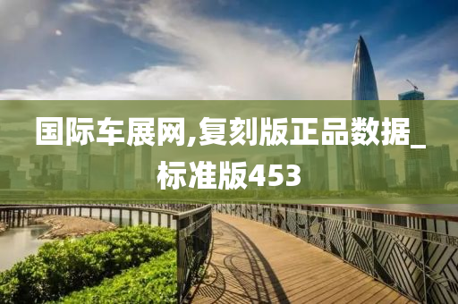 国际车展网,复刻版正品数据_标准版453今晚必出三肖2025_2025新澳门精准免费提供·精确判断
