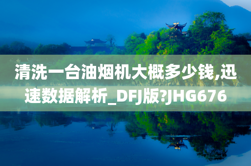 清洗一台油烟机大概多少钱,迅速数据解析_DFJ版?JHG676