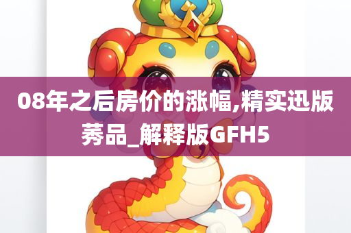 08年之后房价的涨幅,精实迅版莠品_解释版GFH5
