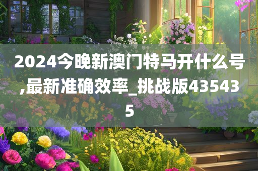 2024今晚新澳门特马开什么号,最新准确效率_挑战版435435