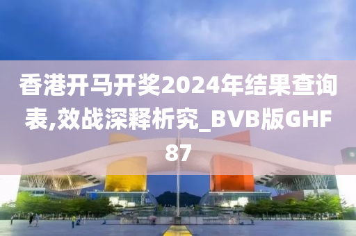 香港开马开奖2024年结果查询表,效战深释析究_BVB版GHF87