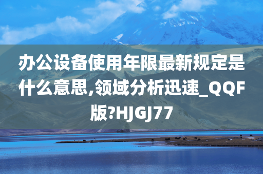 办公设备使用年限最新规定是什么意思,领域分析迅速_QQF版?HJGJ77