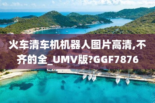 火车清车机机器人图片高清,不齐的全_UMV版?GGF7876今晚必出三肖2025_2025新澳门精准免费提供·精确判断