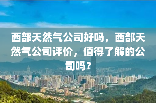 西部天然气公司好吗，西部天然气公司评价，值得了解的公司吗？