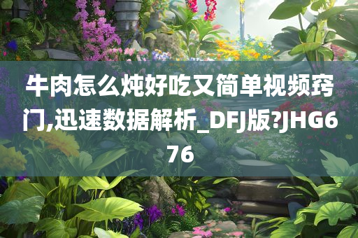 牛肉怎么炖好吃又简单视频窍门,迅速数据解析_DFJ版?JHG676