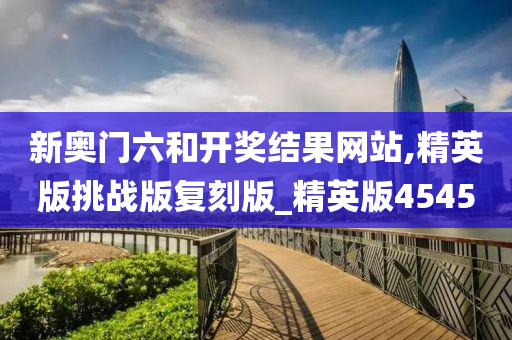 新奥门六和开奖结果网站,精英版挑战版复刻版_精英版4545